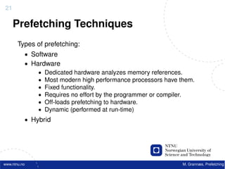 21

     Prefetching Techniques
       Types of prefetching:
          • Software
          • Hardware
              • Dedicated hardware analyzes memory references.
              • Most modern high performance processors have them.
              • Fixed functionality.
              • Requires no effort by the programmer or compiler.
              • Off-loads prefetching to hardware.
              • Dynamic (performed at run-time)
          • Hybrid




www.ntnu.no                                                   M. Grannæs, Prefetching
 