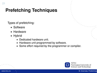21

     Prefetching Techniques

       Types of prefetching:
          • Software
          • Hardware
          • Hybrid
              • Dedicated hardware unit.
              • Hardware unit programmed by software.
              • Some effort required by the programmer or compiler.




www.ntnu.no                                                      M. Grannæs, Prefetching
 