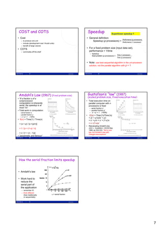 COST and COTS                                                                     Speedup                     Superlinear speedup ?

• Cost                                                                         • General definition:
                                                                                                                             Performance (p processors)
   – to produce one unit                                                           Speedup (p processors) =                  Performance (1 processor)
   – include (development cost / # sold units)
   – benefit of large volume
• COTS                                                                         • For a fixed problem size (input data set),
   – commodity off the shelf
          dit ff th h lf                                                         performance = 1/time
                                                                                    – Speedup
                                                                                                                     Time (1 processor)
                                                                                      fixed problem (p processors) =
                                                                                                                      Time (p processors)


                                                                               • Note: use best sequential algorithm in the uni-processor
                                                                                 solution, not the parallel algorithm with p = 1


               37                                               Lasse Natvig                  38                                                Lasse Natvig




 Amdahl’s Law (1967) (fixed problem size)                                          Gustafson’s “law” (1987)
                                                                                   (scaled problem size, fixed execution time)
• “If a fraction s of a
  (uniprocessor)                                                               • Total execution time on
  computation is inherently                                                      parallel computer with n
  serial, the speedup is at                                                      processors is fixed
  most 1/s”                                                                         – serial fraction s’
• Total work in computation                                                         – parallel fraction p’
  – serial fraction s                                                               – s’ + p’ = 1 (100%)
  – parallel fraction p
    p                                                                          •   S (n) Time’(1)/Time’(n)
                                                                                   S’(n) = Time (1)/Time (n)
  – s + p = 1 (100%)
                                                                                   = (s’ + p’n)/(s’ + p’)
• S(n) = Time(1) / Time(n)                                                         = s’ + p’n = s’ + (1-s’)n
 = (s + p) / [s +(p/n)]                                                            = n +(1-n)s’
                                                                               • Reevaluating Amdahl's law,
 = 1 / [s + (1-s) / n]                                                           John L. Gustafson, CACM May
                                                                                 1988, pp 532-533. ”Not a new
  = n / [1 + (n - 1)s]                                                           law, but Amdahl’s law with
                                                                                 changed assumptions”
• ”pessimistic and famous”
               39                                               Lasse Natvig                  40                                                Lasse Natvig




 How the serial fraction limits speedup


• Amdahl’s law

• Work hard to
  reduce the
  serial part of
  the application
    – remember IO
    – think different
      (than traditionally                  = serial fraction
      or sequentially)

               41                                               Lasse Natvig




                                                                                                                                                               7
 