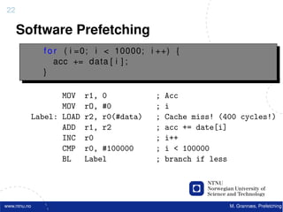 22

     Software Prefetching
              f o r ( i =0; i < 10000; i ++) {
                  acc += data [ i ] ;
              }

                 MOV    r1, 0           ;   Acc
                 MOV    rO, #0          ;   i
          Label: LOAD   r2, r0(#data)   ;   Cache miss! (400 cycles!)
                 ADD    r1, r2          ;   acc += date[i]
                 INC    r0              ;   i++
                 CMP    r0, #100000     ;   i < 100000
                 BL     Label           ;   branch if less




www.ntnu.no                                               M. Grannæs, Prefetching
 