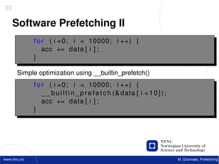 23

     Software Prefetching II
              f o r ( i =0; i < 10000; i ++) {
                  acc += data [ i ] ;
              }

       Simple optimization using __builtin_prefetch()
              f o r ( i =0; i < 10000; i ++) {
                  _ _ b u i l t i n _ p r e f e t c h (& data [ i + 1 0 ] ) ;
                  acc += data [ i ] ;
              }




www.ntnu.no                                                                     M. Grannæs, Prefetching
 