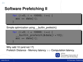 23

     Software Prefetching II
              f o r ( i =0; i < 10000; i ++) {
                  acc += data [ i ] ;
              }

       Simple optimization using __builtin_prefetch()
              f o r ( i =0; i < 10000; i ++) {
                  _ _ b u i l t i n _ p r e f e t c h (& data [ i + 1 0 ] ) ;
                  acc += data [ i ] ;
              }

       Why add 10 (and not 1?)
       Prefetch Distance - Memory latency >> Computation latency.


www.ntnu.no                                                                     M. Grannæs, Prefetching
 