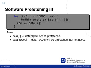 24

     Software Prefetching III
              f o r ( i =0; i < 10000; i ++) {
                  _ _ b u i l t i n _ p r e f e t c h (& data [ i + 1 0 ] ) ;
                  acc += data [ i ] ;
              }

       Note:
         • data[0] → data[9] will not be prefetched.
         • data[10000] → data[10009] will be prefetched, but not used.




www.ntnu.no                                                                     M. Grannæs, Prefetching
 