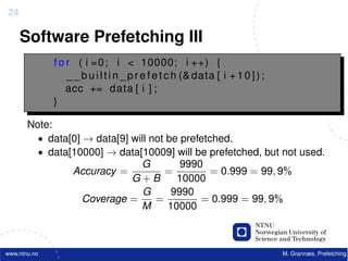 24

     Software Prefetching III
              f o r ( i =0; i < 10000; i ++) {
                  _ _ b u i l t i n _ p r e f e t c h (& data [ i + 1 0 ] ) ;
                  acc += data [ i ] ;
              }

       Note:
         • data[0] → data[9] will not be prefetched.
         • data[10000] → data[10009] will be prefetched, but not used.
                               G         9990
                Accuracy =           =          = 0.999 = 99, 9%
                             G+B        10000
                                G      9990
                   Coverage =      =         = 0.999 = 99, 9%
                               M      10000



www.ntnu.no                                                                     M. Grannæs, Prefetching
 