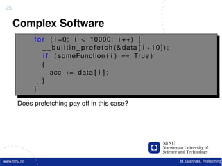 25

     Complex Software
              f o r ( i =0; i < 10000; i ++) {
                  _ _ b u i l t i n _ p r e f e t c h (& data [ i + 1 0 ] ) ;
                  i f ( someFunction ( i ) == True )
                  {
                     acc += data [ i ] ;
                  }
              }

       Does prefetching pay off in this case?




www.ntnu.no                                                                     M. Grannæs, Prefetching
 