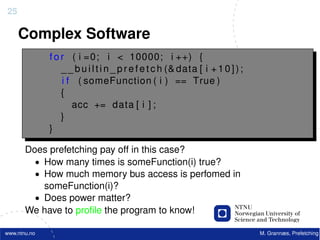 25

     Complex Software
              f o r ( i =0; i < 10000; i ++) {
                  _ _ b u i l t i n _ p r e f e t c h (& data [ i + 1 0 ] ) ;
                  i f ( someFunction ( i ) == True )
                  {
                     acc += data [ i ] ;
                  }
              }

       Does prefetching pay off in this case?
         • How many times is someFunction(i) true?
         • How much memory bus access is perfomed in
           someFunction(i)?
         • Does power matter?
       We have to proﬁle the program to know!

www.ntnu.no                                                                     M. Grannæs, Prefetching
 