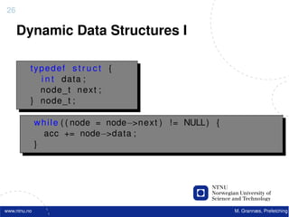 26

     Dynamic Data Structures I

          typedef s t r u c t {
            i n t data ;
            node_t n e x t ;
          } node_t ;

              w h i l e ( ( node = node−>n e x t ) ! = NULL ) {
                 acc += node−>data ;
              }




www.ntnu.no                                                       M. Grannæs, Prefetching
 