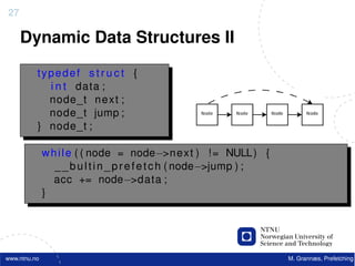 27

     Dynamic Data Structures II

          typedef s t r u c t {
            i n t data ;
            node_t n e x t ;
            node_t jump ;
          } node_t ;

              w h i l e ( ( node = node−>n e x t ) ! = NULL ) {
                 _ _ b u l t i n _ p r e f e t c h ( node−>jump ) ;
                 acc += node−>data ;
              }




www.ntnu.no                                                           M. Grannæs, Prefetching
 