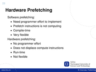 28

     Hardware Prefetching
       Software prefetching:
          • Need programmer effort to implement
          • Prefetch instructions is not computing
          • Compile-time
          • Very ﬂexible
       Hardware prefetching:
          • No programmer effort
          • Does not displace compute instructions
          • Run-time
          • Not ﬂexible



www.ntnu.no                                          M. Grannæs, Prefetching
 