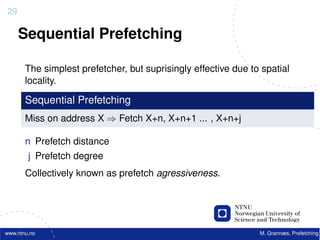 29

     Sequential Prefetching

       The simplest prefetcher, but suprisingly effective due to spatial
       locality.

       Sequential Prefetching
       Miss on address X ⇒ Fetch X+n, X+n+1 ... , X+n+j

       n Prefetch distance
        j Prefetch degree
       Collectively known as prefetch agressiveness.




www.ntnu.no                                                     M. Grannæs, Prefetching
 
