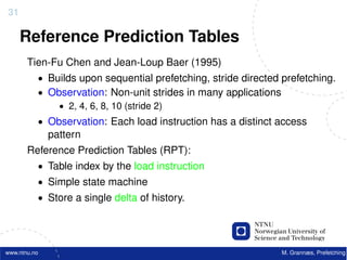 31

     Reference Prediction Tables
       Tien-Fu Chen and Jean-Loup Baer (1995)
          • Builds upon sequential prefetching, stride directed prefetching.
          • Observation: Non-unit strides in many applications
              • 2, 4, 6, 8, 10 (stride 2)
          • Observation: Each load instruction has a distinct access
              pattern
       Reference Prediction Tables (RPT):
          • Table index by the load instruction
          • Simple state machine
          • Store a single delta of history.




www.ntnu.no                                                     M. Grannæs, Prefetching
 