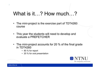2




    What is it…? How much…?
    • The mini-project is the exercise part of TDT4260
      course

    • This year the students will need to develop and
      evaluate a PREFETCHER

    • The mini-project accounts for 20 % of the final grade
      in TDT4260
          • 80 % for report
          • 20 % for oral presentation
 