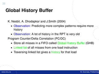 38

     Global History Buffer

       K. Nesbit, A. Dhodapkar and J.Smith (2004)
          • Observation: Predicting more complex patterns require more
              history
          • Observation: A lot of history in the RPT is very old
       Program Counter/Delta Correlation (PC/DC)
          • Store all misses in a FIFO called Global History Buffer (GHB)
          • Linked list of all misses from one load instruction
          • Traversing linked list gives a history for that load




www.ntnu.no                                                        M. Grannæs, Prefetching
 