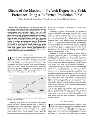 1
Effects of the Maximum Prefetch Degree in a Stride
Prefetcher Using a Reference Prediction Table
Yulong Bai, Fredrik Berdon Haave, Victor Iversen and Dominik Heinrich Th¨onnes
Abstract—Since the introduction of the integrated circuit, the
performance of CPUs has increased at a much higher rate than
the performance of memory. This has over time lead to a gap
in performance called the memory wall [1]. Since CPUs are
dependent on memory to function as efﬁcient computer systems,
caches and prefetching has been introduced to hide the memory
latency seen by the CPU. In this paper, an instruction based stride
prefetcher using a reference prediction table (RPT) is studied,
and it is examined how the performance of the prefetcher is
affected by the state information used, which is the maximum
prefetch degree. We show that increasing this value increases
the coverage of the prefetching scheme. However, the highest
performance is achieved for a low maximum prefetch degree,
which gives a higher overall speedup when compared to a
sequential prefetcher with a variable prefetch degree and an
adaptive tagged sequential prefetching scheme.
I. INTRODUCTION
ONE of the biggest problems in modern computer archi-
tecture is the memory wall [1]. It describes the problem
that the performance of memory is growing much slower than
the speed of CPUs, as can be observed in Figure 1. This
development has existed since the early years of computers,
and is still in effect. As the difference is getting bigger over
the years, it gets more important to use the memory in an
efﬁcient way. The gains in CPU performance will go to waste
if it cannot be fed quickly enough with data.
Fig. 1. The increasing gap in performance between the CPU and the memory
over time. This ﬁgure is from [5].
Originating from heavy use of sequential and looping
control structures, computer programs tend to reference a
concentrated part of the total memory space over a longer
time. This phenomena is called locality [7]. When a program
tends to reference the same memory addresses over a longer
period of time, this is called temporal locality. When the
memory addresses needed by the program are located close to
the already accessed parts of the memory, it is called spatial
locality [6].
A method for bridging the performance gap between the
memory and the CPU is the memory hierarchy, which exploits
locality in computer programs. This solution is also supported
by the fact that memory generally gets faster the smaller
it is. The memory hierarchy in practice means that modern
computers have a small amount of very fast memory close
to the CPU, a large amount of relatively slow memory further
away from the CPU, and several layers in between. In addition
to weakening the impact of the memory wall, another beneﬁt
from this is the ability to hold frequently used data high in
the hierarchy. This increases the memory access speed for
software that often reuses its data.
A method to increase the utilization of higher levels of
the memory hierarchy is known as prefetching. It is used to
load data which is used later to a faster level in the memory
hierarchy. By doing this, the goal is to hide memory latency by
loading new data while the current data is still being processed.
This of course means knowing which data is being accessed
in the future, which is the crucial problem of prefetching.
In this paper we present some prefetching techniques and
analyze how our implementations can improve the perfor-
mance of some benchmarks. The main technique we are
focusing on is an instruction based stride prefetcher, which
uses a reference prediction table (RPT). We will be exploring
the effect of different values of the maximum prefetch degree.
The most important result is that a higher maximum prefetch
degree increases the coverage, but at a certain point the
achieved speedup will be negatively impacted. Using a maxi-
mum prefetch degree of 5, this prefetching scheme achieved an
overall average speedup of 1.085 compared to no prefetching.
This is the best case result.
In the next section we introduce some background on
the topic of prefetching. Thereafter we describe our chosen
scheme. We then cover our methodology, and present our
results. Next we discuss two sequential prefetchers we also
made, before going over some related work. The conclusions
follow at the end.
II. BACKGROUND
THE architecture of a modern computer consists of multi-
ple levels of caches in a hierarchy, as explained in Section
I. On the top (but below the CPU registers) is the Level 1
cache. A cache miss takes place if the CPU requests data that is
not present in a cache. The aim of good prefetchers is to reduce
the number of cache misses and also to keep the memory
 