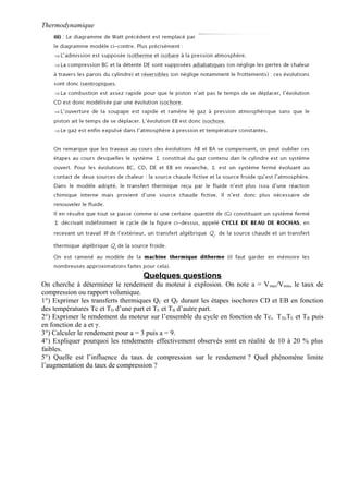 Thermodynamique
Quelques questions
On cherche à déterminer le rendement du moteur à explosion. On note a = Vmax/Vmin, le taux de
compression ou rapport volumique.
1°) Exprimer les transferts thermiques QC et QF durant les étapes isochores CD et EB en fonction
des températures Tc et TD d’une part et TE et TB d’autre part.
2°) Exprimer le rendement du moteur sur l’ensemble du cycle en fonction de Tc, TD,TE et TB puis
en fonction de a et γ.
3°) Calculer le rendement pour a = 3 puis a = 9.
4°) Expliquer pourquoi les rendements effectivement observés sont en réalité de 10 à 20 % plus
faibles.
5°) Quelle est l’influence du taux de compression sur le rendement ? Quel phénomène limite
l’augmentation du taux de compression ?
 