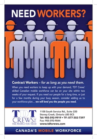 NEED WORKERS?




Contract Workers – for as long as you need them.
When you need workers to keep up with your demand, TDT Crews’
skilled Canadian mobile workforce can be on your site within two
weeks of your request. If you need our people for a long time, or just
for a few months during your busy season, consider adding us to
your workforce plan… we will lend you the people you need.


                          1100 South Service Rd., Suite 220
                          Stoney Creek, Ontario L8E 0C5
                          Tel: 905-592-9919 • TF: 877-302-7397
                          Fax: 905-592-9844
                          www.tdtcrews.com

   Canada’s Mobile Workforce
 