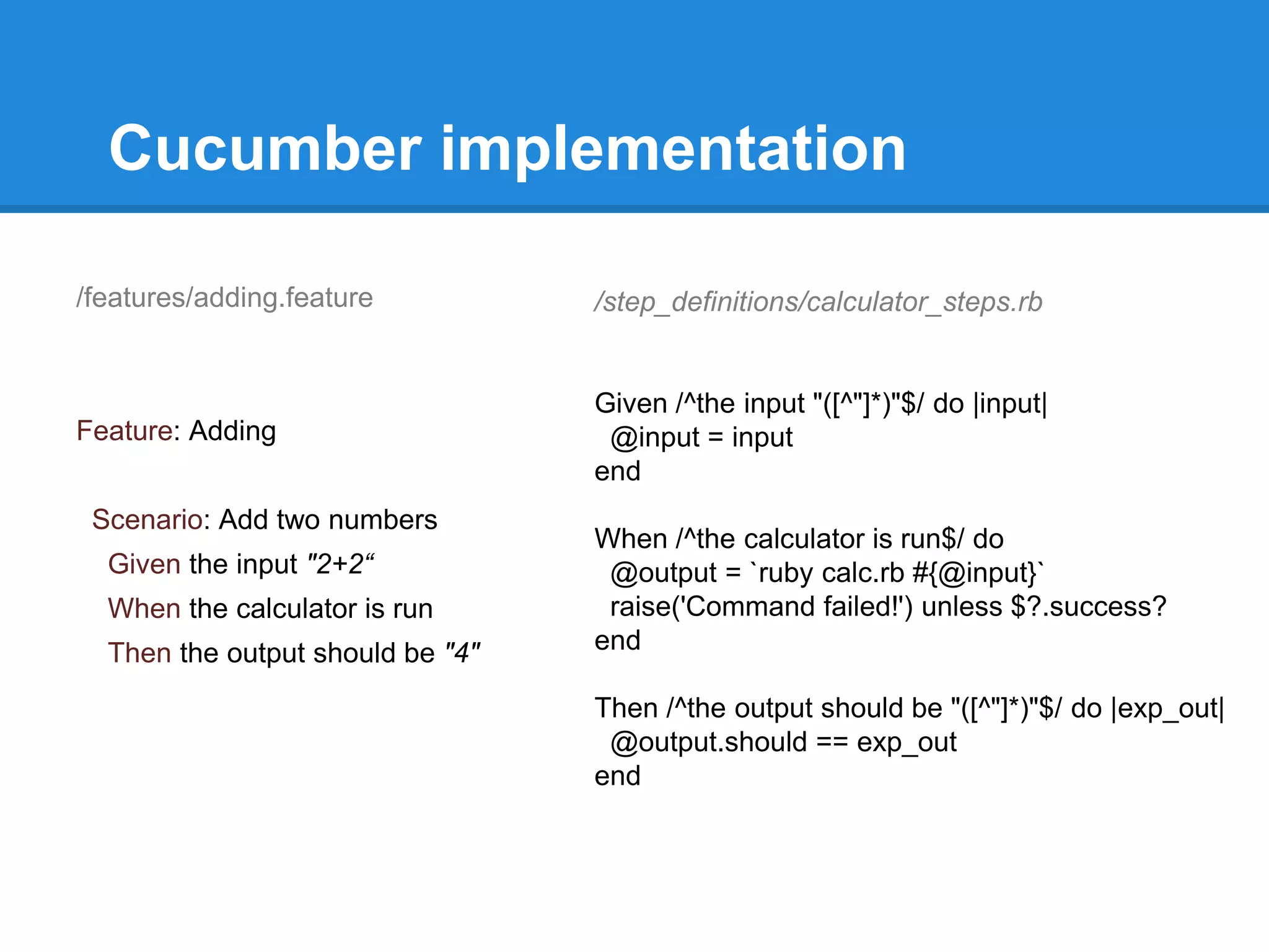 Cucumber implementation
/features/adding.feature
Feature: Adding
Scenario: Add two numbers
Given the input "2+2“
When the calculator is run
Then the output should be "4"
/step_definitions/calculator_steps.rb
Given /^the input "([^"]*)"$/ do |input|
@input = input
end
When /^the calculator is run$/ do
@output = `ruby calc.rb #{@input}`
raise('Command failed!') unless $?.success?
end
Then /^the output should be "([^"]*)"$/ do |exp_out|
@output.should == exp_out
end
 
