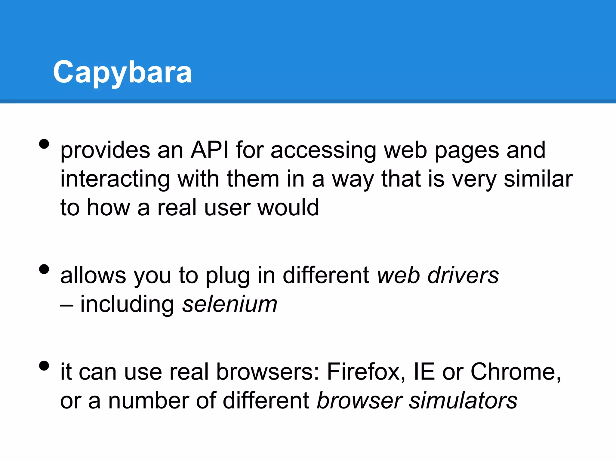 Capybara
• provides an API for accessing web pages and
interacting with them in a way that is very similar
to how a real user would
• allows you to plug in different web drivers
– including selenium
• it can use real browsers: Firefox, IE or Chrome,
or a number of different browser simulators
 