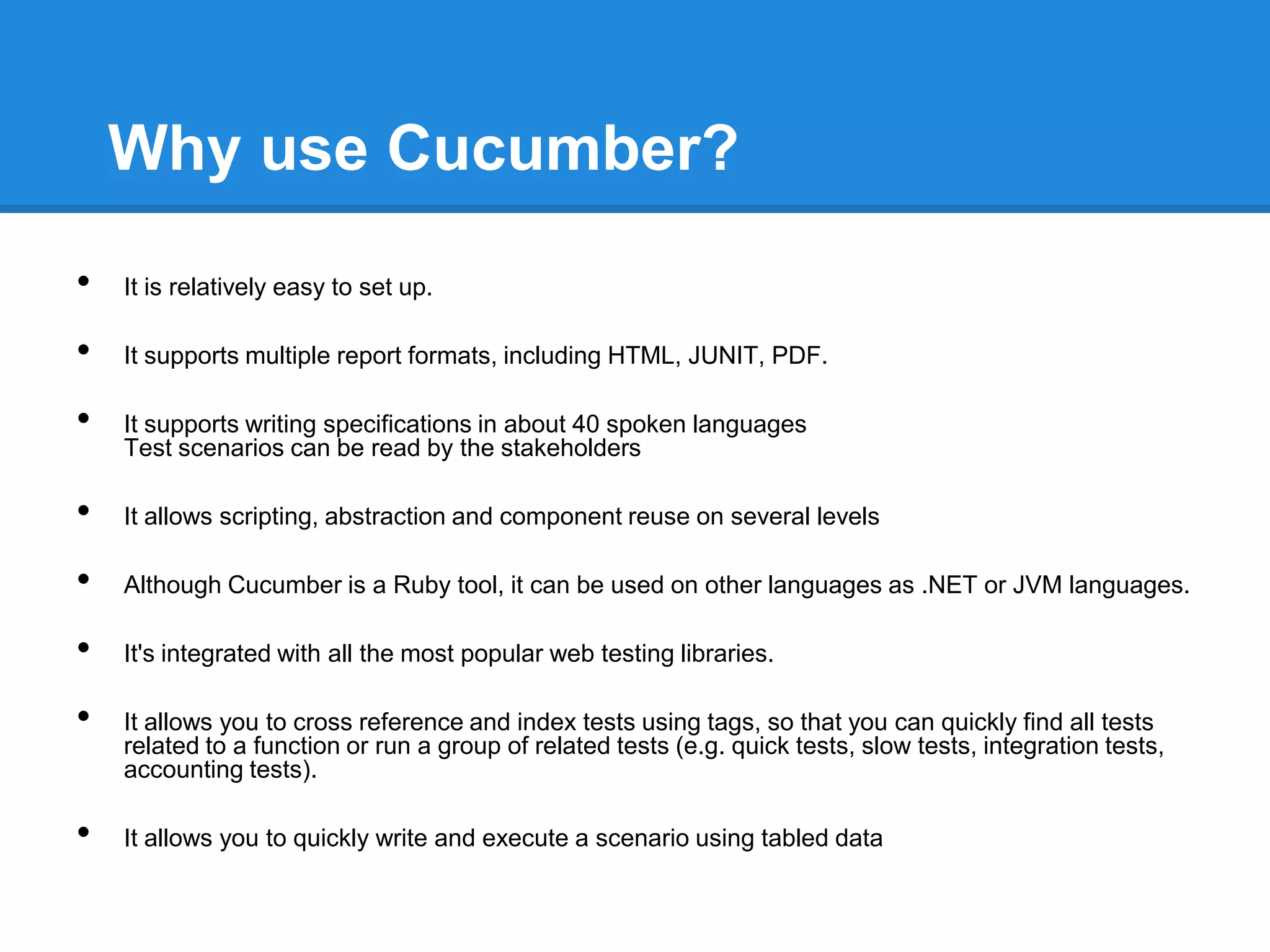 Why use Cucumber?
• It is relatively easy to set up.
• It supports multiple report formats, including HTML, JUNIT, PDF.
• It supports writing specifications in about 40 spoken languages
Test scenarios can be read by the stakeholders
• It allows scripting, abstraction and component reuse on several levels
• Although Cucumber is a Ruby tool, it can be used on other languages as .NET or JVM languages.
• It's integrated with all the most popular web testing libraries.
• It allows you to cross reference and index tests using tags, so that you can quickly find all tests
related to a function or run a group of related tests (e.g. quick tests, slow tests, integration tests,
accounting tests).
• It allows you to quickly write and execute a scenario using tabled data
 