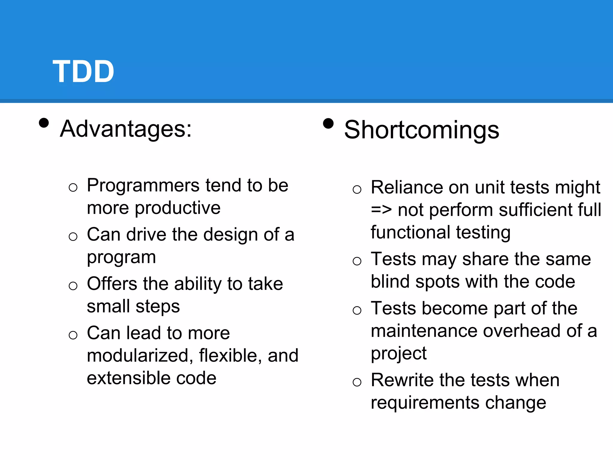 TDD
• Advantages:
o Programmers tend to be
more productive
o Can drive the design of a
program
o Offers the ability to take
small steps
o Can lead to more
modularized, flexible, and
extensible code
• Shortcomings
o Reliance on unit tests might
=> not perform sufficient full
functional testing
o Tests may share the same
blind spots with the code
o Tests become part of the
maintenance overhead of a
project
o Rewrite the tests when
requirements change
 