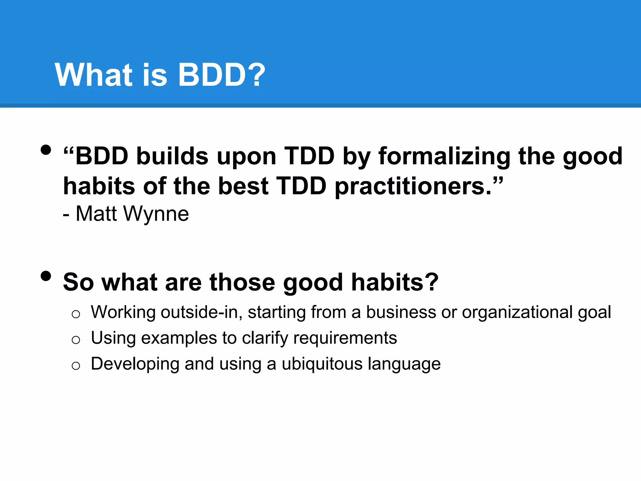 What is BDD?
• “BDD builds upon TDD by formalizing the good
habits of the best TDD practitioners.”
- Matt Wynne
• So what are those good habits?
o Working outside-in, starting from a business or organizational goal
o Using examples to clarify requirements
o Developing and using a ubiquitous language
 