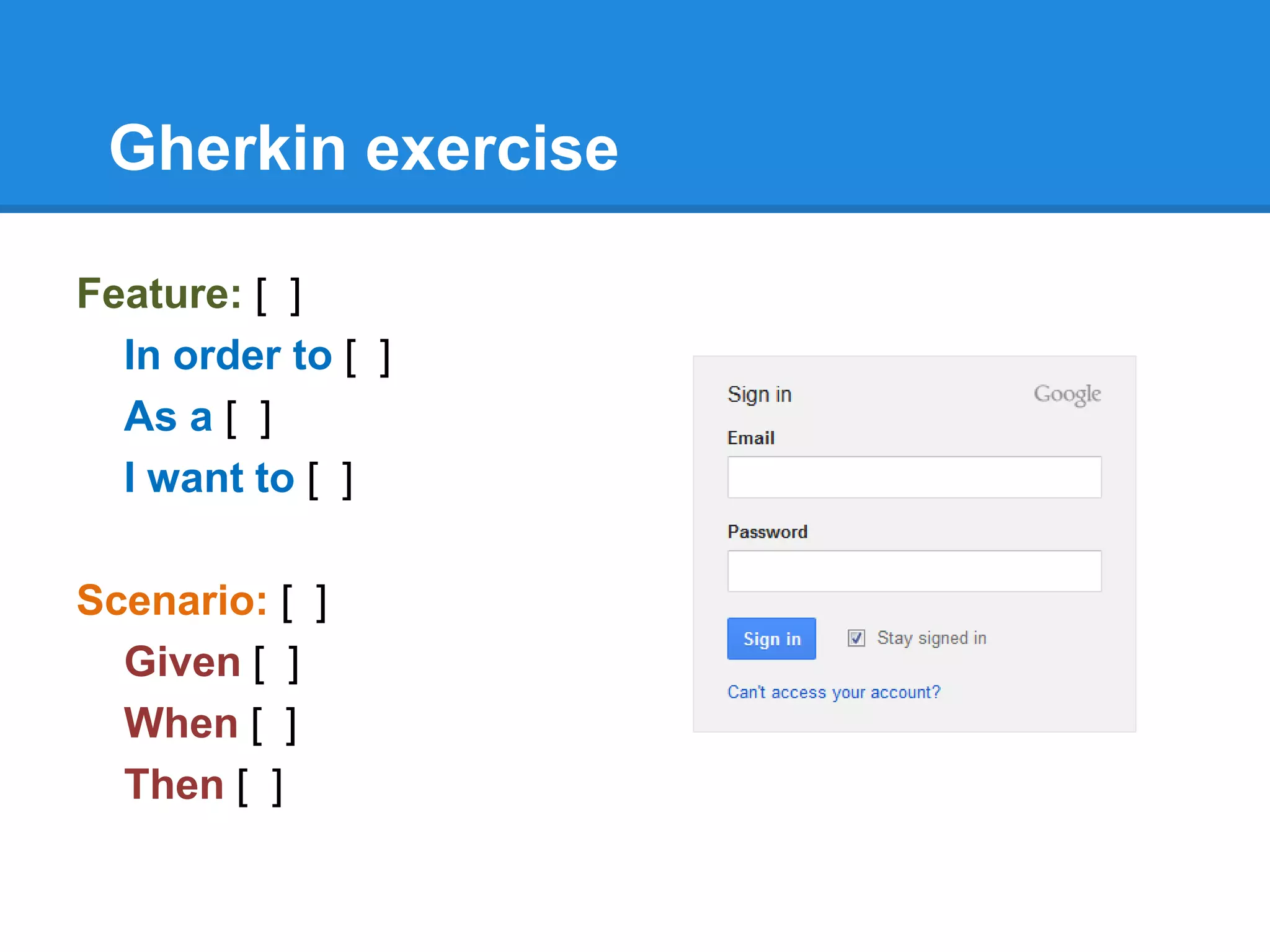 Gherkin exercise
Feature: [ ]
In order to [ ]
As a [ ]
I want to [ ]
Scenario: [ ]
Given [ ]
When [ ]
Then [ ]
 