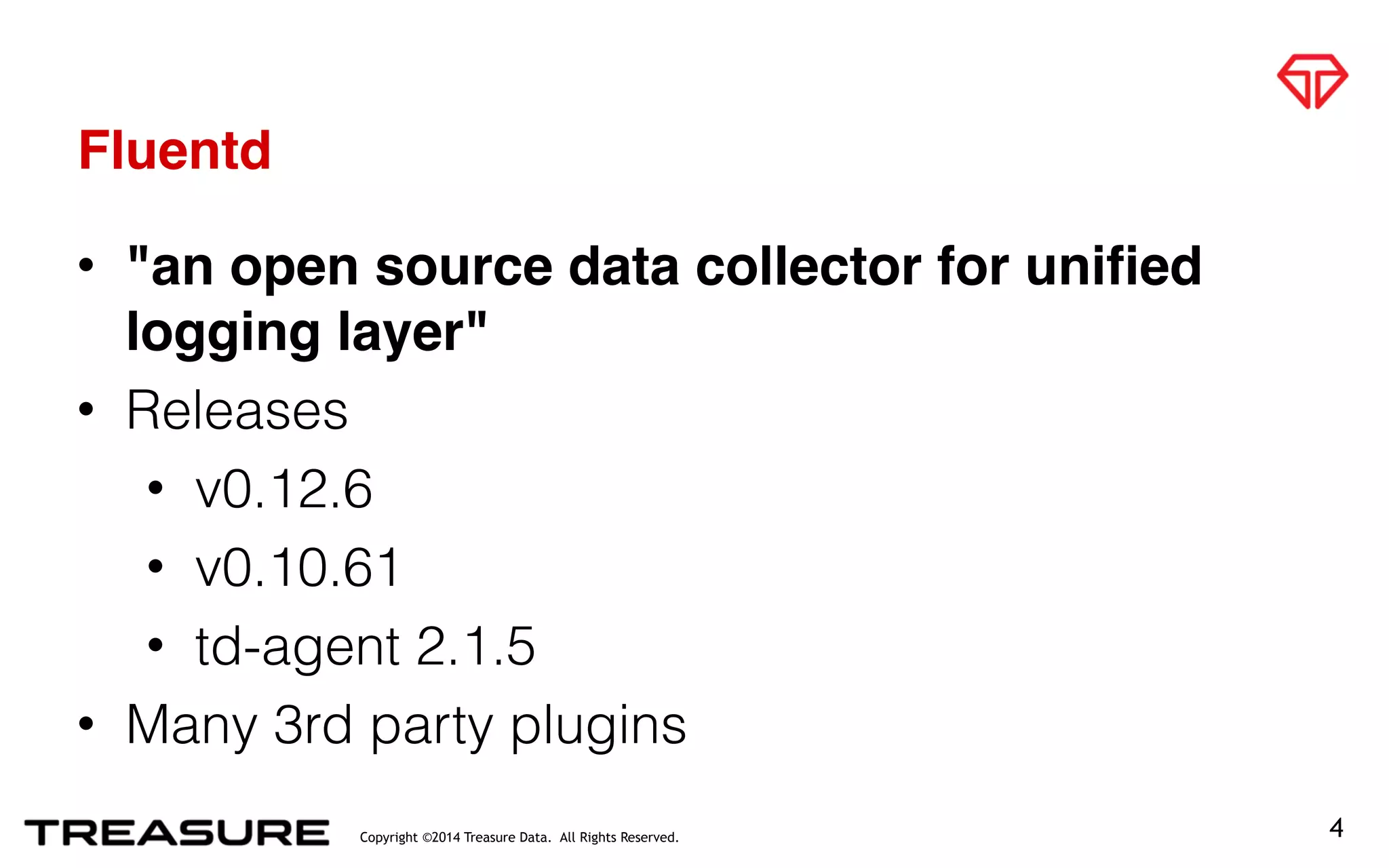 Copyright ©2014 Treasure Data. All Rights Reserved.
Fluentd
4
• "an open source data collector for unified
logging layer"
• Releases
• v0.12.6
• v0.10.61
• td-agent 2.1.5
• Many 3rd party plugins