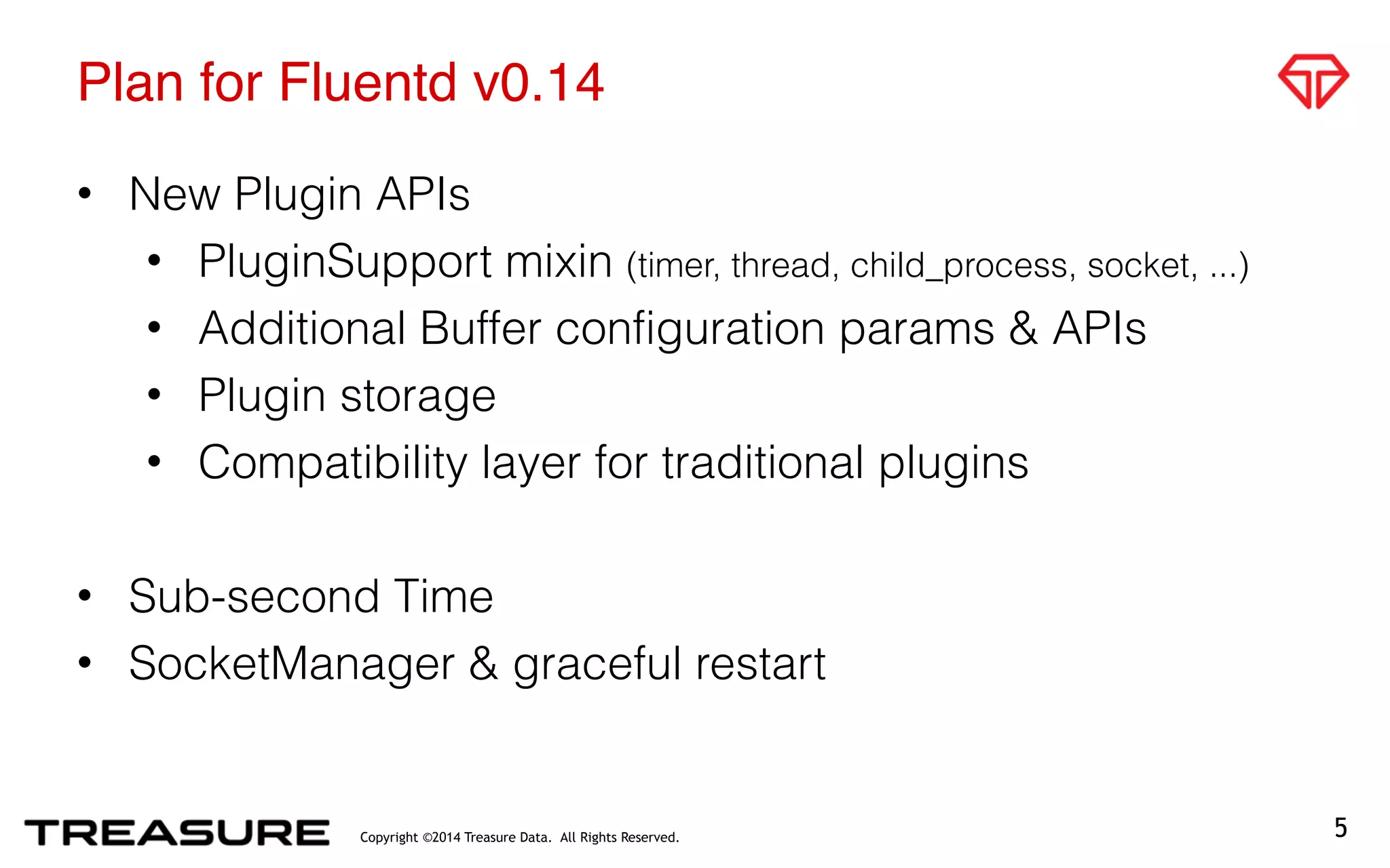 Copyright ©2014 Treasure Data. All Rights Reserved.
Plan for Fluentd v0.14
• New Plugin APIs
• PluginSupport mixin (timer, thread, child_process, socket, ...)
• Additional Buffer configuration params & APIs
• Plugin storage
• Compatibility layer for traditional plugins
• Sub-second Time
• SocketManager & graceful restart
5