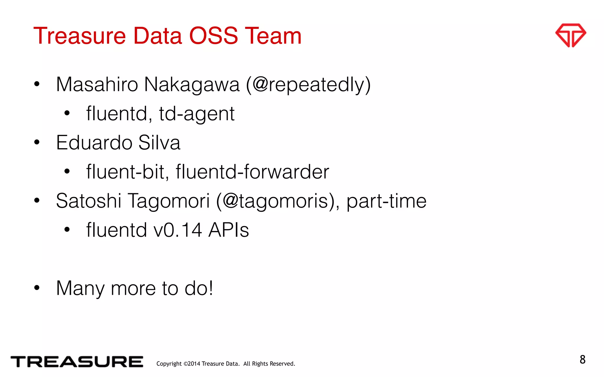 Copyright ©2014 Treasure Data. All Rights Reserved.
Treasure Data OSS Team
• Masahiro Nakagawa (@repeatedly)
• fluentd, td-agent
• Eduardo Silva
• fluent-bit, fluentd-forwarder
• Satoshi Tagomori (@tagomoris), part-time
• fluentd v0.14 APIs
• Many more to do!
8
