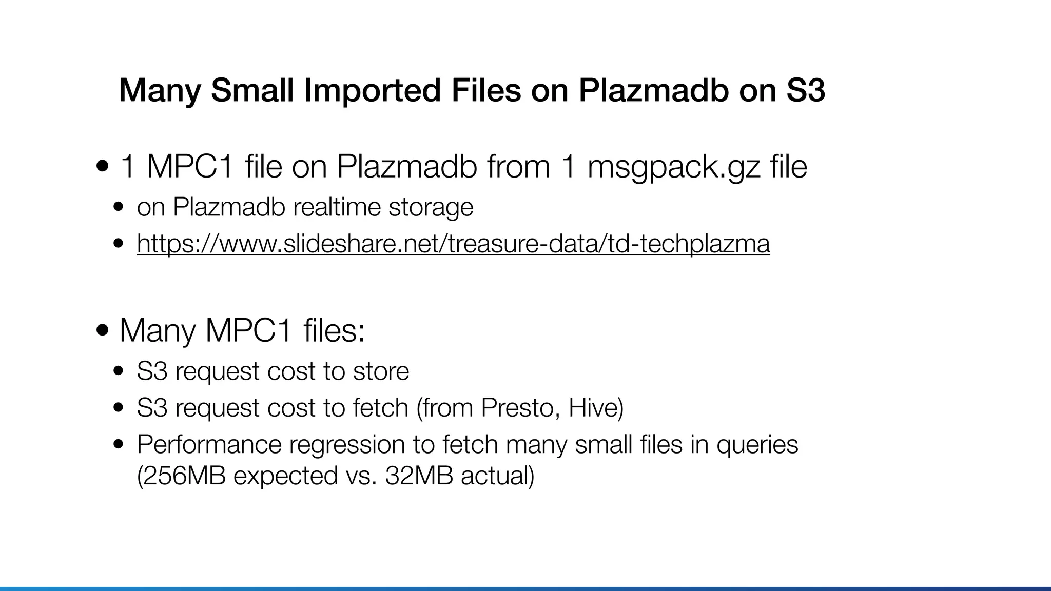 Many Small Imported Files on Plazmadb on S3
• 1 MPC1 ﬁle on Plazmadb from 1 msgpack.gz ﬁle
• on Plazmadb realtime storage
• https://www.slideshare.net/treasure-data/td-techplazma
• Many MPC1 ﬁles:
• S3 request cost to store
• S3 request cost to fetch (from Presto, Hive)
• Performance regression to fetch many small ﬁles in queries 
(256MB expected vs. 32MB actual)
 
