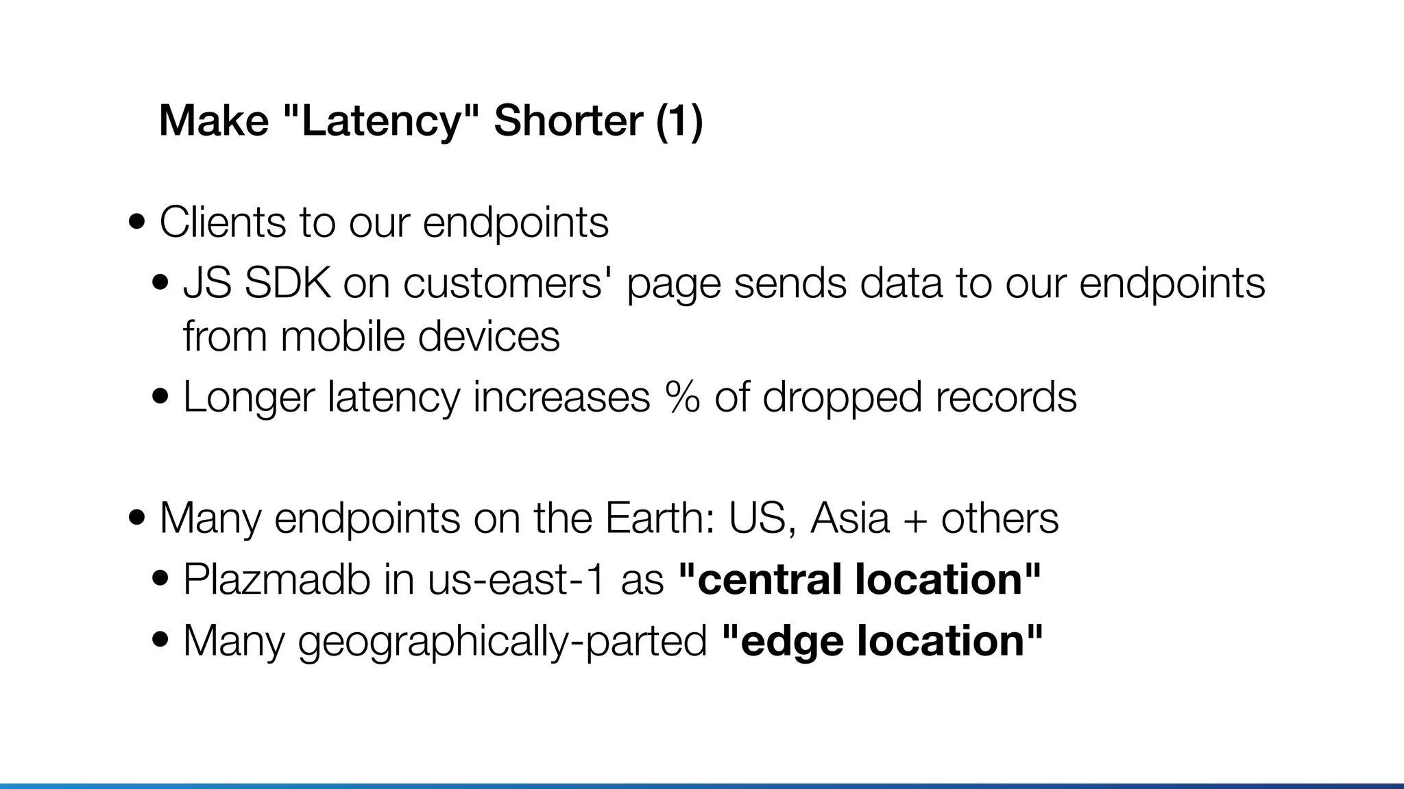 Make "Latency" Shorter (1)
• Clients to our endpoints
• JS SDK on customers' page sends data to our endpoints 
from mobile devices
• Longer latency increases % of dropped records
• Many endpoints on the Earth: US, Asia + others
• Plazmadb in us-east-1 as "central location"
• Many geographically-parted "edge location"
 