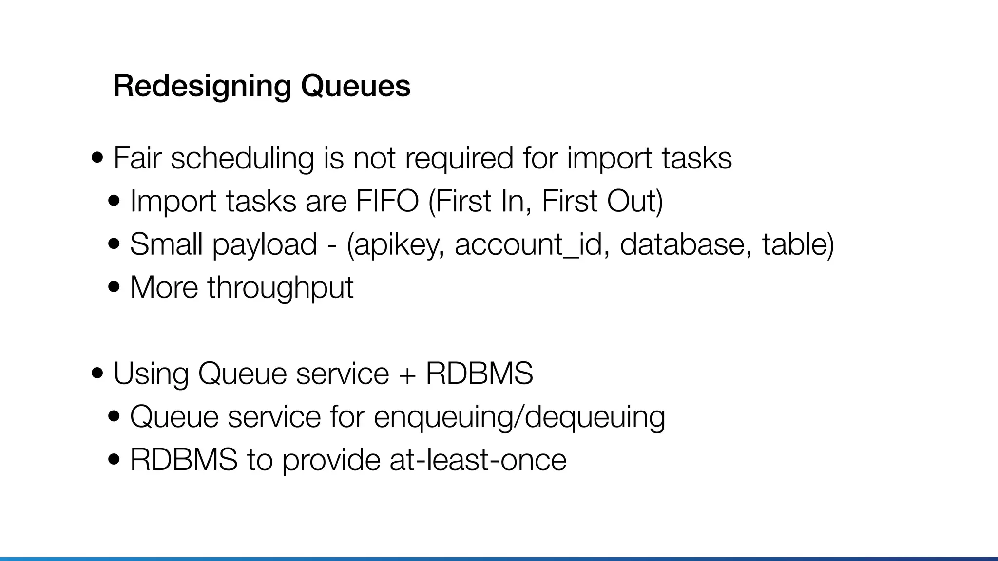 Redesigning Queues
• Fair scheduling is not required for import tasks
• Import tasks are FIFO (First In, First Out)
• Small payload - (apikey, account_id, database, table)
• More throughput
• Using Queue service + RDBMS
• Queue service for enqueuing/dequeuing
• RDBMS to provide at-least-once
 