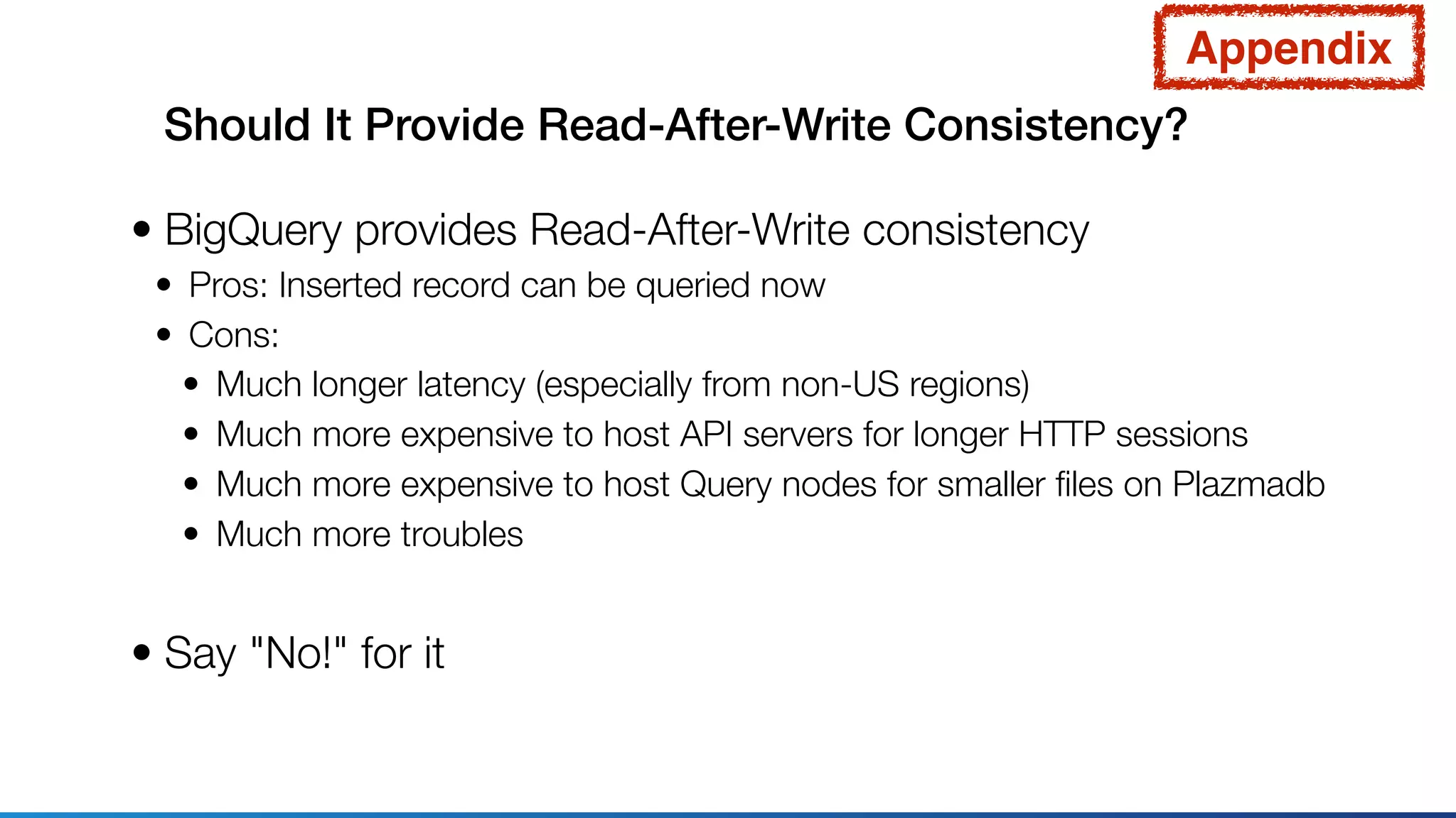 Should It Provide Read-After-Write Consistency?
• BigQuery provides Read-After-Write consistency
• Pros: Inserted record can be queried now
• Cons:
• Much longer latency (especially from non-US regions)
• Much more expensive to host API servers for longer HTTP sessions
• Much more expensive to host Query nodes for smaller ﬁles on Plazmadb
• Much more troubles
• Say "No!" for it
Appendix
 