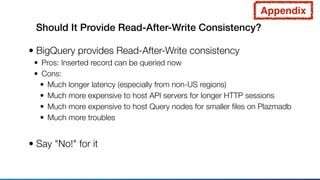 Should It Provide Read-After-Write Consistency?
• BigQuery provides Read-After-Write consistency
• Pros: Inserted record can be queried now
• Cons:
• Much longer latency (especially from non-US regions)
• Much more expensive to host API servers for longer HTTP sessions
• Much more expensive to host Query nodes for smaller ﬁles on Plazmadb
• Much more troubles
• Say "No!" for it
Appendix
 