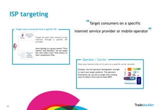 ISP targeting
                                                                             “Target consumers on a specific
       Target users connected from a specific ISP
                                                                  internet service provider or mobile operator                          ”
                           Target all users that connect to the
                           Internet through a specific ISP
                           provider.


                           Anna belongs to a group named “Telia
                           Sonera” and therefore we can target
                           her with offers from Telia Sonera or
                           their competitors Elisa.

                                                                         Operator / Carrier
                                                                    Show your banners only on to users on a specific carrier network.

                                                                    Example: Use the operators demographic strength
                                                                    to reach your target audience. The operators
                                                                    themselves can use this to target their existing
                                                                    users to reduce churn and increase ARPU




10
 