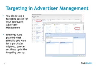 Targeting in Advertiser Management
• You can set up a
  targeting option for
  your adgroup in
  Advertiser
  Management

• Once you have
  planned what
  scenario you want
  for a particular
  Adgroup, you can
  set these up in the
  targeting pop up.



21
 