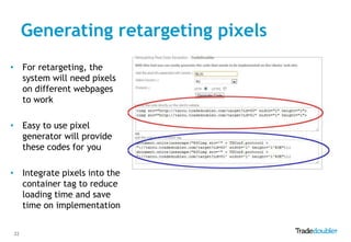 Generating retargeting pixels
• For retargeting, the
  system will need pixels
  on different webpages
  to work

• Easy to use pixel
  generator will provide
  these codes for you

• Integrate pixels into the
  container tag to reduce
  loading time and save
  time on implementation


22
 