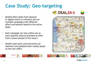 Case Study: Geo-targeting

•        Deal24 offers deals from physical
         or digital stores in Lithuania and ran
         multiple campaigns with different
         offers and banners based on the active
         deals.

•        Each campaign ran only within one or
         more specific areas to promote an offer
         from a store located in this area/s

•        Deal24 used static and interactive ad
         elements and updated them weekly based
         on the new offers




    24
 
