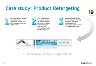 Case study: Product Retargeting
      Client with shaving product                 With TradeDoublers‟                          We showed targeted ads
      ran a retargeting                           retargeting solution                         to internet users that had
      campaign in parallel with a                 we spotted internet                          previously visited the
      RON campaign, to increase                   users that visited the                       product page and
      product sales                               web site through                             encouraged them to return
                                                  a parallel RON                               to the website and buy.
                                                  campaign, but had not
                                                  bought the product




                              5 out of 100 retargeted users that clicked the ad bought the product : CR 5%




25
 