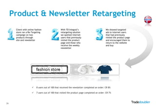 Product & Newsletter Retargeting
      Client with online fashion                  With TD Integral‟s                          We showed targeted
      store ran a Re-Targeting                    retargeting solution                        ads to internet users
      campaign on two                             we spotted internet                         that had previously
      products through                            users that previously                       visited the product page
      site and newsletter                         visited the product                         and encouraged them to
                                                  page and those who                          return to the website
                                                  receive the weekly                          and buy
                                                  newsletter




                         8 users out of 100 that received the newsletter completed an order: CR 8%

                         7 users out of 100 that visited the product page completed an order: CR 7%



26
 