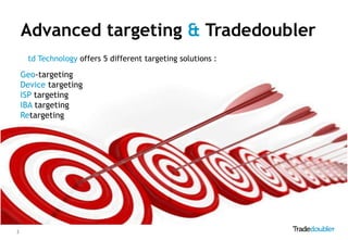Advanced targeting & Tradedoubler
     td Technology offers 5 different targeting solutions :

    Geo-targeting
    Device targeting
    ISP targeting
    IBA targeting
    Retargeting




3
 