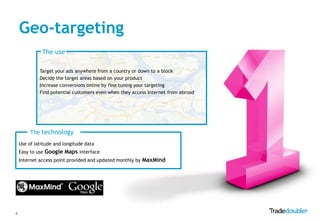 Geo-targeting
              The use

             Target your ads anywhere from a country or down to a block
             Decide the target areas based on your product
             Increase conversions online by fine tuning your targeting
             Find potential customers even when they access Internet from abroad




         The technology
    Use of latitude and longitude data
    Easy to use Google Maps interface
    Internet access point provided and updated monthly by MaxMind




4
 