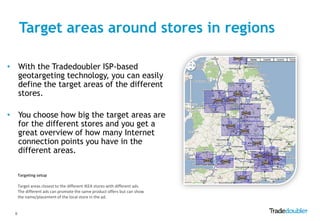 Target areas around stores in regions

• With the Tradedoubler ISP-based
  geotargeting technology, you can easily
  define the target areas of the different
  stores.

• You choose how big the target areas are
  for the different stores and you get a
  great overview of how many Internet
  connection points you have in the
  different areas.

      Targeting setup

      Target areas closest to the different IKEA stores with different ads.
      The different ads can promote the same product offers but can show
      the name/placement of the local store in the ad.


  6
 