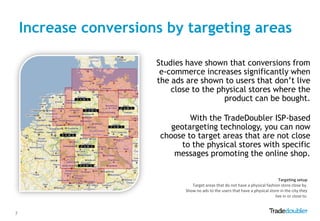 Increase conversions by targeting areas

                       Studies have shown that conversions from
                        e-commerce increases significantly when
                       the ads are shown to users that don‟t live
                           close to the physical stores where the
                                          product can be bought.

                                With the TradeDoubler ISP-based
                           geotargeting technology, you can now
                        choose to target areas that are not close
                              to the physical stores with specific
                            messages promoting the online shop.


                                                                                  Targeting setup
                                  Target areas that do not have a physical fashion store close by.
                               Show no ads to the users that have a physical store in the city they
                                                                                live in or close to.


7
 