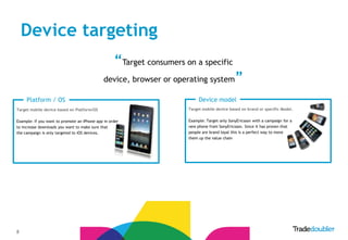 Device targeting
                                                   “Target consumers on a specific
                                              device, browser or operating system             ”
     Platform / OS                                                         Device model
Target mobile device based on Platform/OS                             Target mobile device based on brand or specific Model.


Example: If you want to promote an iPhone app in order                Example: Target only SonyEricsson with a campaign for a
to increase downloads you want to make sure that                      new phone from SonyEricsson. Since it has proven that
the campaign is only targeted to iOS devices.                         people are brand loyal this is a perfect way to move
                                                                      them up the value chain




8
 