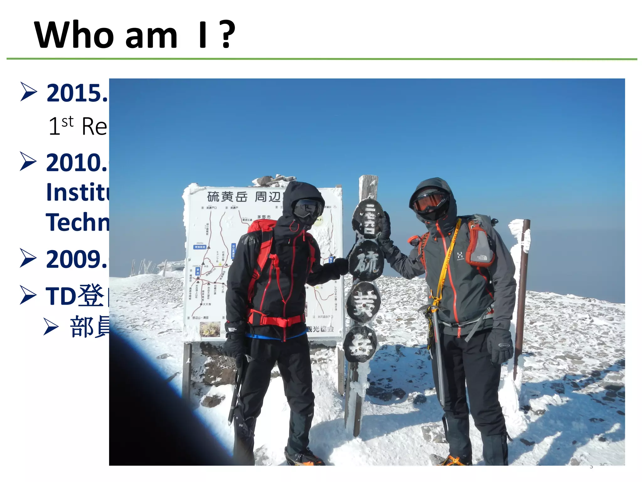 Ø 2015.04	Joined	Treasure	Data,	Inc.
1st Research	Engineer	in	Treasure	Data
Ø 2010.04-2015.03	Senior	Researcher	at	National	
Institute	of	Advanced	Industrial	Science	and	
Technology,	Japan.	
Ø 2009.03	Ph.D.	in	Computer	Science	from	NAIST
Ø TD登山部部長
Ø 部員3名(うち幽霊部員1名）
Who	am		I	?
3
 