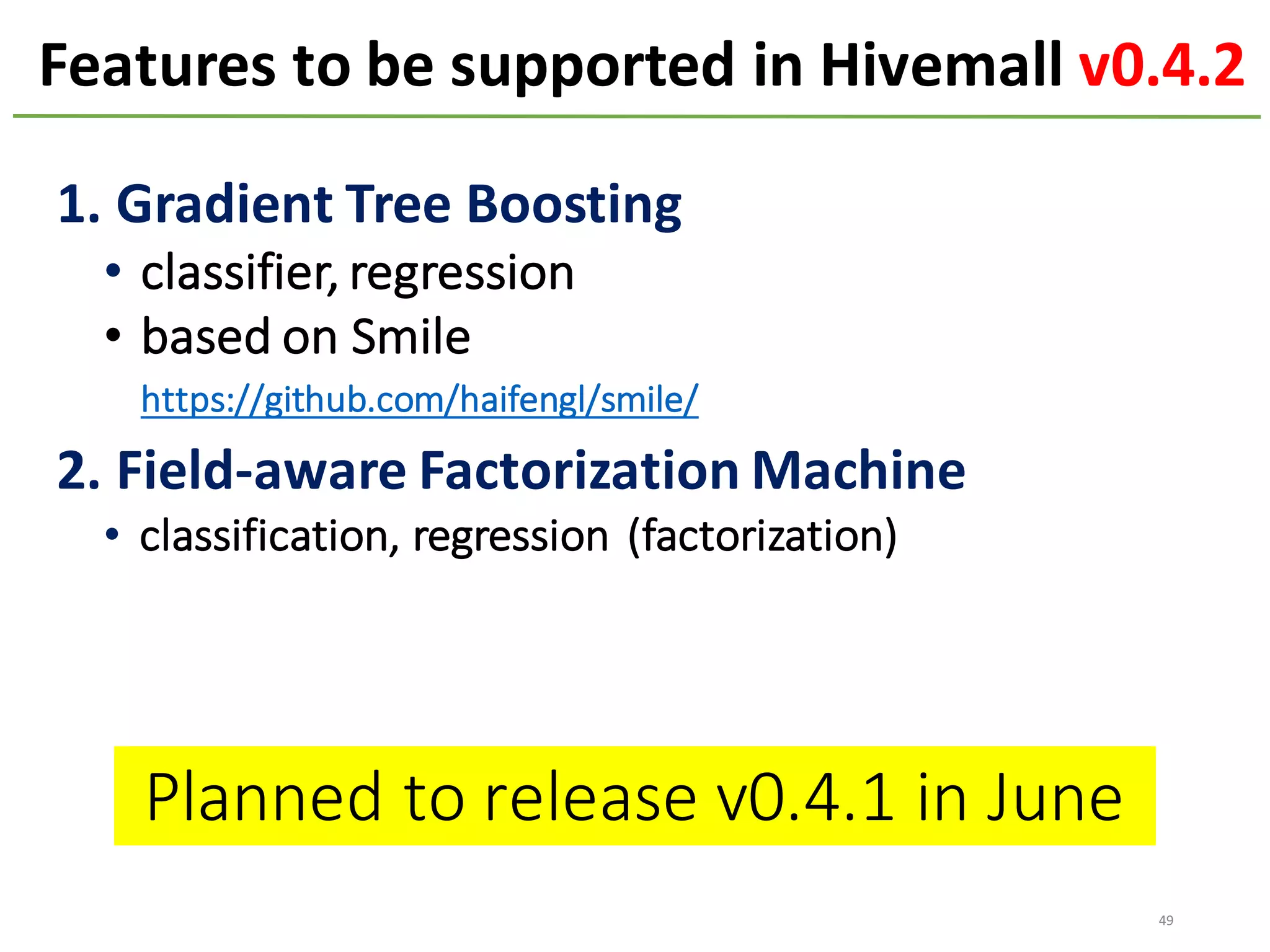 Features to	be	supported	in	Hivemall	v0.4.2
49
1.	Gradient	Tree	Boosting
• classifier,	regression
• based	on	Smile
https://github.com/haifengl/smile/
2.	Field-aware	Factorization	Machine
• classification,	regression	(factorization)
Planned	to	release	v0.4.1	in	June
 