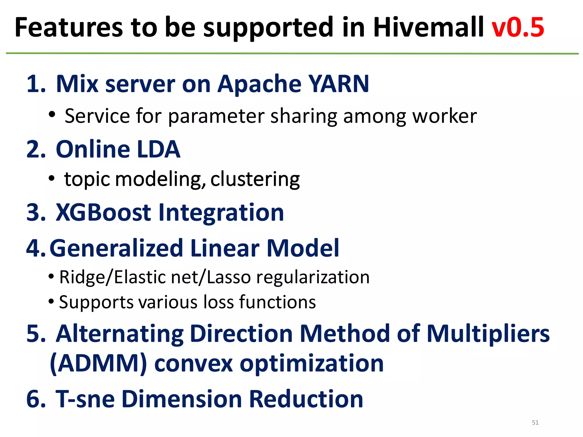 Features to	be	supported	in	Hivemall	v0.5
51
1. Mix	server	on	Apache	YARN
• Service	for	parameter	sharing	among	worker
2. Online	LDA
• topic	modeling,	clustering
3. XGBoost Integration
4.Generalized	Linear	Model
• Ridge/Elastic	net/Lasso	regularization
• Supports	various	loss	functions
5. Alternating	Direction	Method	of	Multipliers	
(ADMM)	convex	optimization
6. T-sne Dimension	Reduction
 