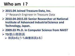 Ø 2015.04	Joined	Treasure	Data,	Inc.
1st Research	Engineer	in	Treasure	Data
Ø 2010.04-2015.03	Senior	Researcher	at	National	
Institute	of	Advanced	Industrial	Science	and	
Technology,	Japan.	
Ø 2009.03	Ph.D.	in	Computer	Science	from	NAIST
Ø TD登山部部長
Ø 部員3名(うち幽霊部員1名）
Who	am		I	?
2
 