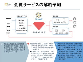 26
会員サービスの解約予測
•10万人の会員による定期購
買が会社全体の売上、利益を
左右するが、解約リスクのあ
る会員を事前に把握、防止す
る策を欠いていた
•統計の専門知識無しで機械学習
•解約予測リストへのポイント付
与により解約率が半減
•解約リスクを伴う施策、イベン
トを炙り出すと同時に、非解約
者の特徴的な行動も把握可能に
•リスク度合いに応じて UI を変
更するなど間接的なサービス改
善も実現
•機械学習を行い、過去1ヶ月間
のデータをもとに未来1ヶ月間
に解約する可能性の高い顧客リ
ストを作成
•具体的には、学習用テーブル作
成 -> 正規化 -> 学習モデル作成
-> ロジスティック回帰の各ス
テップをTD + Hivemall を用い
てクエリで簡便に実現
Web
Mobile
属性情報
行動ログ
クレーム情報
流入元
利用サービス情報
直接施策
間接施策
ポイント付与 ケアコール
成功体験への誘導UI	変更
予測に使うデータ
 